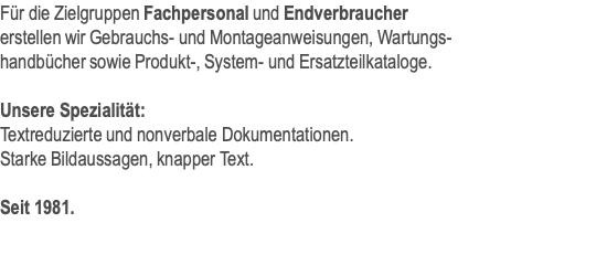 Für die Zielgruppen Fachpersonal und Endverbraucher erstellen wir Gebrauchs- und Montageanweisungen, Wartungs- handbücher sowie Produkt-, System- und Ersatzteilkataloge.  Unsere Spezialität: Textreduzierte und nonverbale Dokumentationen. Starke Bildaussagen, knapper Text.  Seit 1981.
