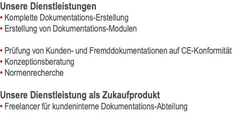 Unsere Dienstleistungen • Komplette Dokumentations-Erstellung • Erstellung von Dokumentations-Modulen  • Prüfung von Kunden- und Fremddokumentationen auf CE-Konformität • Konzeptionsberatung • Normenrecherche  Unsere Dienstleistung als Zukaufprodukt • Freelancer für kundeninterne Dokumentations-Abteilung