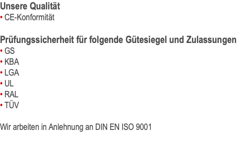 Unsere Qualität • CE-Konformität  Prüfungssicherheit für folgende Gütesiegel und Zulassungen • GS • KBA • LGA • UL • RAL • TÜV  Wir arbeiten in Anlehnung an DIN EN ISO 9001