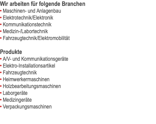 Wir arbeiten für folgende Branchen • Maschinen- und Anlagenbau • Elektrotechnik/Elektronik • Kommunikationstechnik • Medizin-/Labortechnik • Fahrzeugtechnik/Elektromobilität  Produkte • A/V- und Kommunikationsgeräte • Elektro-Installationsartikel • Fahrzeugtechnik • Heimwerkermaschinen • Holzbearbeitungsmaschinen • Laborgeräte • Medizingeräte • Verpackungsmaschinen