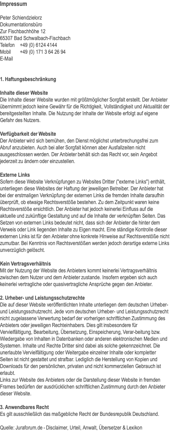 Impressum  Peter Schiendzielorz Dokumentationsbüro Zur Fischbachhöhe 12 65307 Bad Schwalbach-Fischbach  Telefon	+49 (0) 6124 4144 Mobil	+49 (0) 171 3 64 26 94 E-Mail   1. Haftungsbeschränkung  Inhalte dieser Website Die Inhalte dieser Website wurden mit größtmöglicher Sorgfalt erstellt. Der Anbieter übernimmt jedoch keine Gewähr für die Richtigkeit, Vollständigkeit und Aktualität der bereitgestellten Inhalte. Die Nutzung der Inhalte der Website erfolgt auf eigene Gefahr des Nutzers.  Verfügbarkeit der Website Der Anbieter wird sich bemühen, den Dienst möglichst unterbrechungsfrei zum Abruf anzubieten. Auch bei aller Sorgfalt können aber Ausfallzeiten nicht ausgeschlossen werden. Der Anbieter behält sich das Recht vor, sein Angebot jederzeit zu ändern oder einzustellen.  Externe Links Sofern diese Website Verknüpfungen zu Websites Dritter ("externe Links") enthält, unterliegen diese Websites der Haftung der jeweiligen Betreiber. Der Anbieter hat bei der erstmaligen Verknüpfung der externen Links die fremden Inhalte daraufhin überprüft, ob etwaige Rechtsverstöße bestehen. Zu dem Zeitpunkt waren keine Rechtsverstöße ersichtlich. Der Anbieter hat jedoch keinerlei Einfluss auf die aktuelle und zukünftige Gestaltung und auf die Inhalte der verknüpften Seiten. Das Setzen von externen Links bedeutet nicht, dass sich der Anbieter die hinter dem Verweis oder Link liegenden Inhalte zu Eigen macht. Eine ständige Kontrolle dieser externen Links ist für den Anbieter ohne konkrete Hinweise auf Rechtsverstöße nicht zumutbar. Bei Kenntnis von Rechtsverstößen werden jedoch derartige externe Links unverzüglich gelöscht.  Kein Vertragsverhältnis Mit der Nutzung der Website des Anbieters kommt keinerlei Vertragsverhältnis zwischen dem Nutzer und dem Anbieter zustande. Insofern ergeben sich auch keinerlei vertragliche oder quasivertragliche Ansprüche gegen den Anbieter.   2. Urheber- und Leistungsschutzrechte Die auf dieser Website veröffentlichten Inhalte unterliegen dem deutschen Urheber- und Leistungsschutzrecht. Jede vom deutschen Urheber- und Leistungsschutzrecht nicht zugelassene Verwertung bedarf der vorherigen schriftlichen Zustimmung des Anbieters oder jeweiligen Rechteinhabers. Dies gilt insbesondere für Vervielfältigung, Bearbeitung, Übersetzung, Einspeicherung, Verar-beitung bzw. Wiedergabe von Inhalten in Datenbanken oder anderen elektronischen Medien und Systemen. Inhalte und Rechte Dritter sind dabei als solche gekennzeichnet. Die unerlaubte Vervielfältigung oder Weitergabe einzelner Inhalte oder kompletter Seiten ist nicht gestattet und strafbar. Lediglich die Herstellung von Kopien und Downloads für den persönlichen, privaten und nicht kommerziellen Gebrauch ist erlaubt.  Links zur Website des Anbieters oder die Darstellung dieser Website in fremden Frames bedürfen der ausdrücklichen schriftlichen Zustimmung durch den Anbieter dieser Website.  3. Anwendbares Recht Es gilt ausschließlich das maßgebliche Recht der Bundesrepublik Deutschland.   Quelle: Juraforum.de - Disclaimer, Urteil, Anwalt, Übersetzer & Lexikon  
